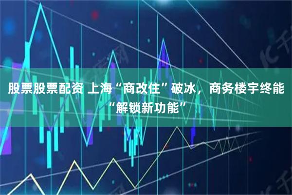 股票股票配资 上海“商改住”破冰，商务楼宇终能“解锁新功能”