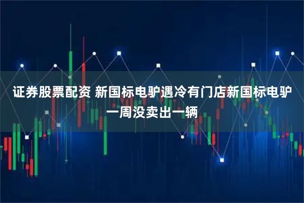 证券股票配资 新国标电驴遇冷有门店新国标电驴一周没卖出一辆