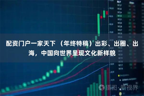 配资门户一家天下 （年终特稿）出彩、出圈、出海，中国向世界呈现文化新样貌