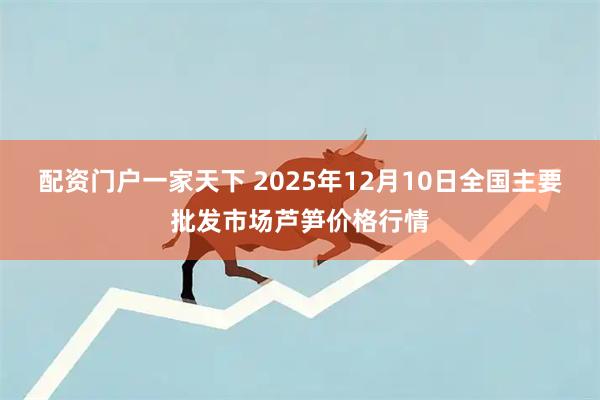 配资门户一家天下 2025年12月10日全国主要批发市场芦笋价格行情