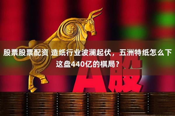 股票股票配资 造纸行业波澜起伏，五洲特纸怎么下这盘440亿的棋局？