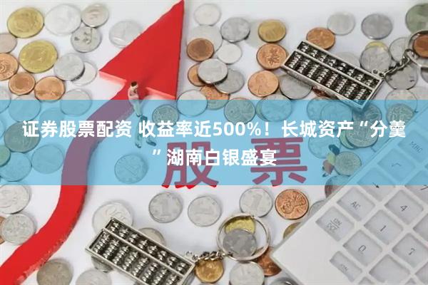 证券股票配资 收益率近500%！长城资产“分羹”湖南白银盛宴