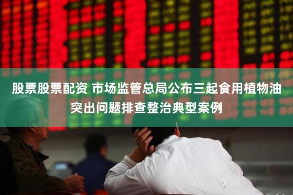 股票股票配资 市场监管总局公布三起食用植物油突出问题排查整治典型案例