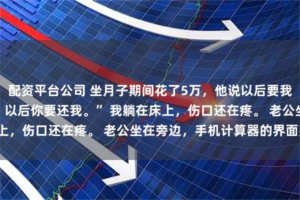 配资平台公司 坐月子期间花了5万，他说以后要我还 林念周翰 “这5万，以后你要还我。” 我躺在床上，伤口还在疼。 老公坐在旁边，手机计算器的界面亮着。