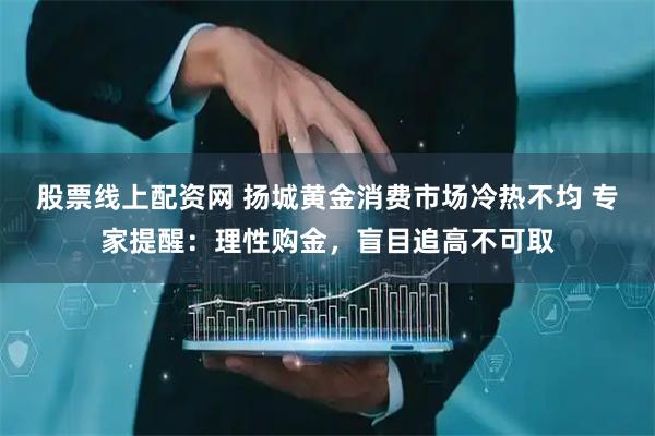 股票线上配资网 扬城黄金消费市场冷热不均 专家提醒：理性购金，盲目追高不可取