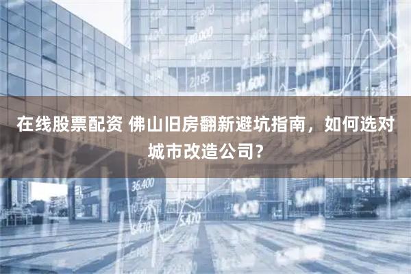 在线股票配资 佛山旧房翻新避坑指南，如何选对城市改造公司？