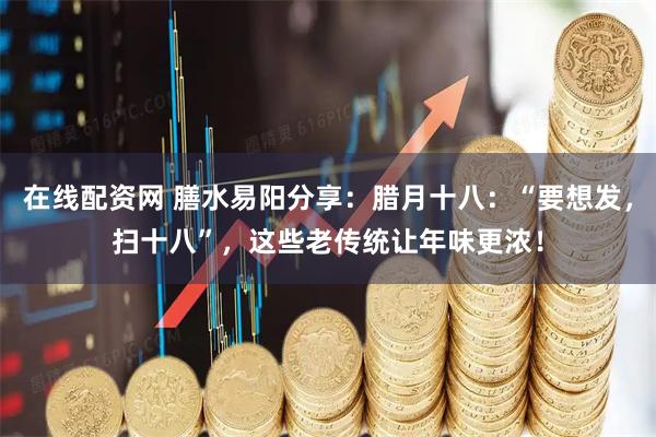 在线配资网 膳水易阳分享：腊月十八：“要想发，扫十八”，这些老传统让年味更浓！