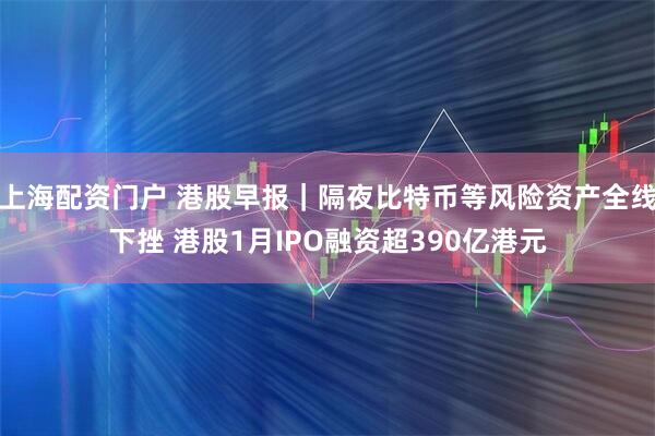 上海配资门户 港股早报｜隔夜比特币等风险资产全线下挫 港股1月IPO融资超390亿港元