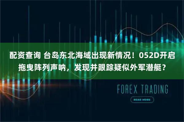 配资查询 台岛东北海域出现新情况！052D开启拖曳阵列声呐，发现并跟踪疑似外军潜艇？