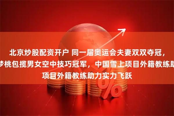 北京炒股配资开户 同一届奥运会夫妻双双夺冠，王心迪和徐梦桃包揽男女空中技巧冠军，中国雪上项目外籍教练助力实力飞跃