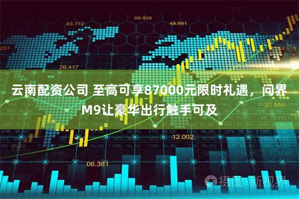 云南配资公司 至高可享87000元限时礼遇，问界M9让豪华出行触手可及