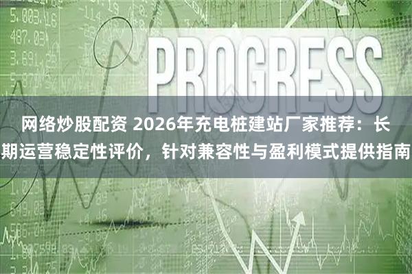 网络炒股配资 2026年充电桩建站厂家推荐：长期运营稳定性评价，针对兼容性与盈利模式提供指南