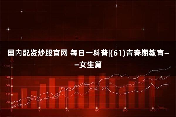 国内配资炒股官网 每日一科普|(61)青春期教育——女生篇