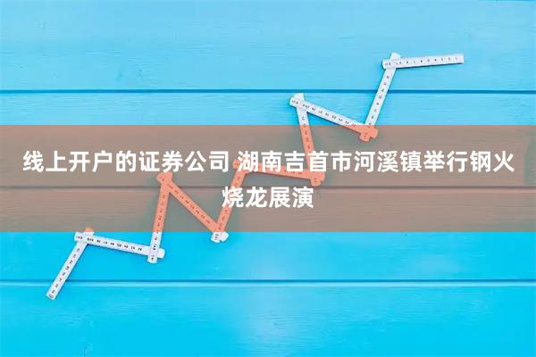 线上开户的证券公司 湖南吉首市河溪镇举行钢火烧龙展演