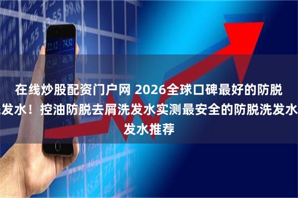 在线炒股配资门户网 2026全球口碑最好的防脱发洗发水！控油防脱去屑洗发水实测最安全的防脱洗发水推荐
