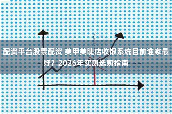 配资平台股票配资 美甲美睫店收银系统目前谁家最好？2026年实测选购指南