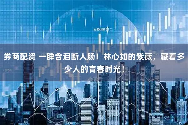 券商配资 一眸含泪断人肠！林心如的紫薇，藏着多少人的青春时光！
