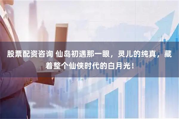 股票配资咨询 仙岛初遇那一眼，灵儿的纯真，藏着整个仙侠时代的白月光！