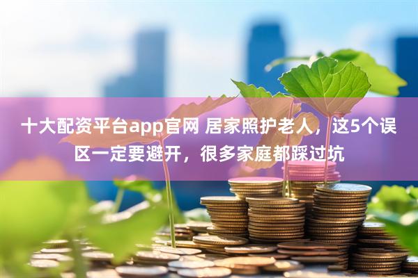 十大配资平台app官网 居家照护老人，这5个误区一定要避开，很多家庭都踩过坑