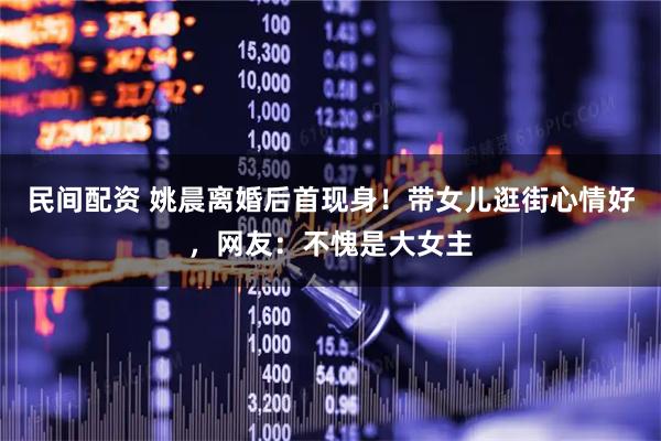 民间配资 姚晨离婚后首现身！带女儿逛街心情好，网友：不愧是大女主