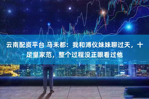云南配资平台 马未都：我和溥仪妹妹聊过天，十足皇家范，整个过程没正眼看过他
