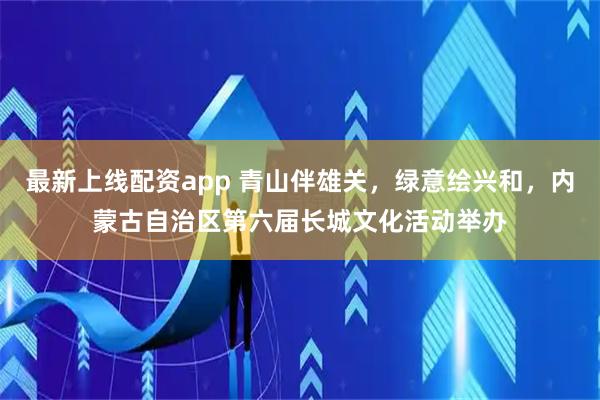 最新上线配资app 青山伴雄关，绿意绘兴和，内蒙古自治区第六届长城文化活动举办