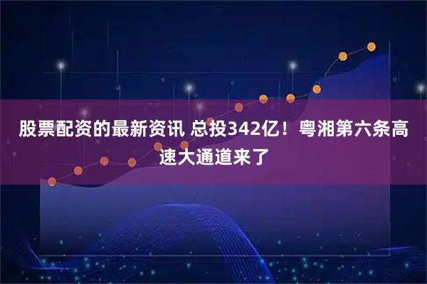 股票配资的最新资讯 总投342亿！粤湘第六条高速大通道来了